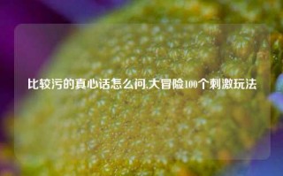 比较污的真心话怎么问,大冒险100个刺激玩法