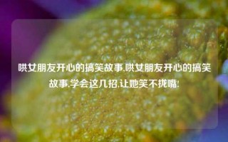 哄女朋友开心的搞笑故事,哄女朋友开心的搞笑故事,学会这几招,让她笑不拢嘴!