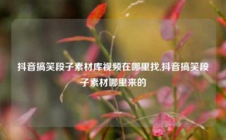 抖音搞笑段子素材库视频在哪里找,抖音搞笑段子素材哪里来的