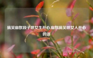 搞笑幽默段子哄女生开心,幽默搞笑哄女人开心的话