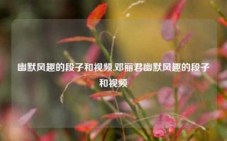 幽默风趣的段子和视频,邓丽君幽默风趣的段子和视频