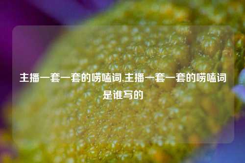 主播一套一套的唠嗑词,主播一套一套的唠嗑词是谁写的-第1张图片-我笑了