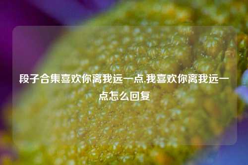 段子合集喜欢你离我远一点,我喜欢你离我远一点怎么回复-第1张图片-我笑了